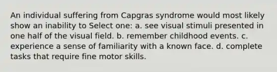 An individual suffering from Capgras syndrome would most likely show an inability to Select one: a. see visual stimuli presented in one half of the visual field. b. remember childhood events. c. experience a sense of familiarity with a known face. d. complete tasks that require fine motor skills.