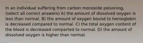 In an individual suffering from carbon monoxide poisoning, (select all correct answers) A) the amount of dissolved oxygen is less than normal. B) the amount of oxygen bound to hemoglobin is decreased compared to normal. C) the total oxygen content of the blood is decreased comparted to normal. D) the amount of dissolved oxygen is higher than normal.