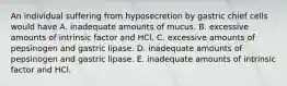 An individual suffering from hyposecretion by gastric chief cells would have A. inadequate amounts of mucus. B. excessive amounts of intrinsic factor and HCl. C. excessive amounts of pepsinogen and gastric lipase. D. inadequate amounts of pepsinogen and gastric lipase. E. inadequate amounts of intrinsic factor and HCl.