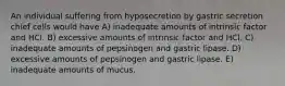 An individual suffering from hyposecretion by gastric secretion chief cells would have A) inadequate amounts of intrinsic factor and HCl. B) excessive amounts of intrinsic factor and HCl. C) inadequate amounts of pepsinogen and gastric lipase. D) excessive amounts of pepsinogen and gastric lipase. E) inadequate amounts of mucus.