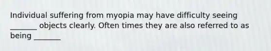 Individual suffering from myopia may have difficulty seeing _______ objects clearly. Often times they are also referred to as being _______