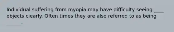 Individual suffering from myopia may have difficulty seeing ____ objects clearly. Often times they are also referred to as being ______.