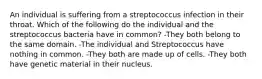 An individual is suffering from a streptococcus infection in their throat. Which of the following do the individual and the streptococcus bacteria have in common? -They both belong to the same domain. -The individual and Streptococcus have nothing in common. -They both are made up of cells. -They both have genetic material in their nucleus.