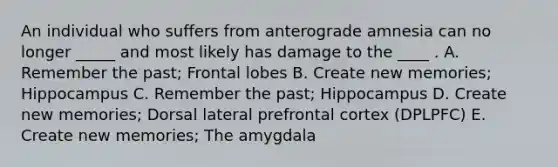 An individual who suffers from anterograde amnesia can no longer _____ and most likely has damage to the ____ . A. Remember the past; Frontal lobes B. Create new memories; Hippocampus C. Remember the past; Hippocampus D. Create new memories; Dorsal lateral prefrontal cortex (DPLPFC) E. Create new memories; The amygdala