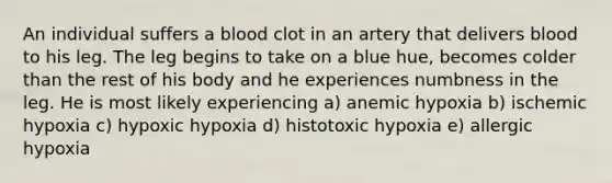 An individual suffers a blood clot in an artery that delivers blood to his leg. The leg begins to take on a blue hue, becomes colder than the rest of his body and he experiences numbness in the leg. He is most likely experiencing a) anemic hypoxia b) ischemic hypoxia c) hypoxic hypoxia d) histotoxic hypoxia e) allergic hypoxia