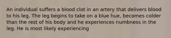 An individual suffers a blood clot in an artery that delivers blood to his leg. The leg begins to take on a blue hue, becomes colder than the rest of his body and he experiences numbness in the leg. He is most likely experiencing