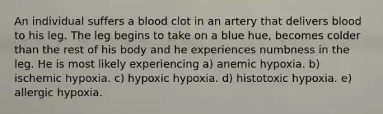 An individual suffers a blood clot in an artery that delivers blood to his leg. The leg begins to take on a blue hue, becomes colder than the rest of his body and he experiences numbness in the leg. He is most likely experiencing a) anemic hypoxia. b) ischemic hypoxia. c) hypoxic hypoxia. d) histotoxic hypoxia. e) allergic hypoxia.