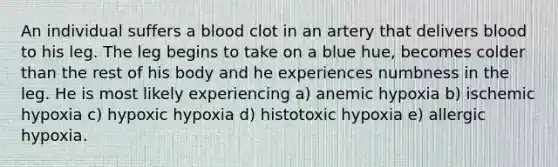 An individual suffers a blood clot in an artery that delivers blood to his leg. The leg begins to take on a blue hue, becomes colder than the rest of his body and he experiences numbness in the leg. He is most likely experiencing a) anemic hypoxia b) ischemic hypoxia c) hypoxic hypoxia d) histotoxic hypoxia e) allergic hypoxia.