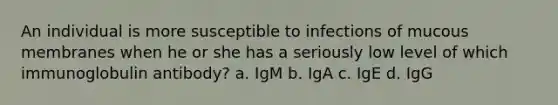 An individual is more susceptible to infections of mucous membranes when he or she has a seriously low level of which immunoglobulin antibody? a. IgM b. IgA c. IgE d. IgG