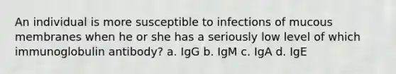 An individual is more susceptible to infections of mucous membranes when he or she has a seriously low level of which immunoglobulin antibody? a. IgG b. IgM c. IgA d. IgE