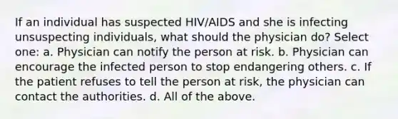 If an individual has suspected HIV/AIDS and she is infecting unsuspecting individuals, what should the physician do? Select one: a. Physician can notify the person at risk. b. Physician can encourage the infected person to stop endangering others. c. If the patient refuses to tell the person at risk, the physician can contact the authorities. d. All of the above.