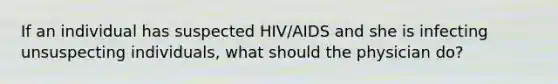 If an individual has suspected HIV/AIDS and she is infecting unsuspecting individuals, what should the physician do?