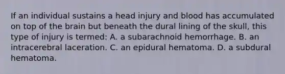 If an individual sustains a head injury and blood has accumulated on top of the brain but beneath the dural lining of the​ skull, this type of injury is​ termed: A. a subarachnoid hemorrhage. B. an intracerebral laceration. C. an epidural hematoma. D. a subdural hematoma.