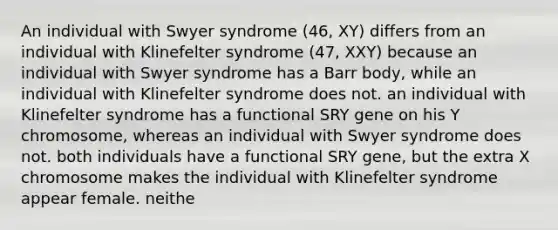 An individual with Swyer syndrome (46, XY) differs from an individual with Klinefelter syndrome (47, XXY) because an individual with Swyer syndrome has a Barr body, while an individual with Klinefelter syndrome does not. an individual with Klinefelter syndrome has a functional SRY gene on his Y chromosome, whereas an individual with Swyer syndrome does not. both individuals have a functional SRY gene, but the extra X chromosome makes the individual with Klinefelter syndrome appear female. neithe