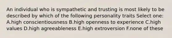 An individual who is sympathetic and trusting is most likely to be described by which of the following personality traits Select one: A.high conscientiousness B.high openness to experience C.high values D.high agreeableness E.high extroversion F.none of these