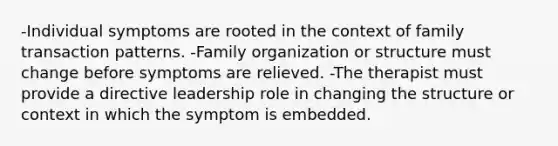 -Individual symptoms are rooted in the context of family transaction patterns. -Family organization or structure must change before symptoms are relieved. -The therapist must provide a directive leadership role in changing the structure or context in which the symptom is embedded.