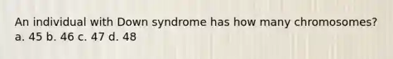 An individual with Down syndrome has how many chromosomes? a. 45 b. 46 c. 47 d. 48