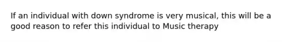 If an individual with down syndrome is very musical, this will be a good reason to refer this individual to Music therapy