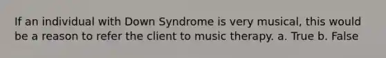 If an individual with Down Syndrome is very musical, this would be a reason to refer the client to music therapy. a. True b. False