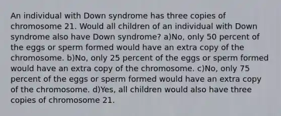 An individual with Down syndrome has three copies of chromosome 21. Would all children of an individual with Down syndrome also have Down syndrome? a)No, only 50 percent of the eggs or sperm formed would have an extra copy of the chromosome. b)No, only 25 percent of the eggs or sperm formed would have an extra copy of the chromosome. c)No, only 75 percent of the eggs or sperm formed would have an extra copy of the chromosome. d)Yes, all children would also have three copies of chromosome 21.