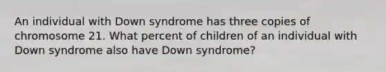 An individual with Down syndrome has three copies of chromosome 21. What percent of children of an individual with Down syndrome also have Down syndrome?