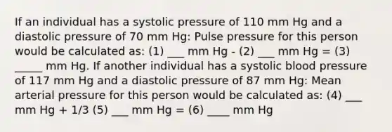 If an individual has a systolic pressure of 110 mm Hg and a diastolic pressure of 70 mm Hg: Pulse pressure for this person would be calculated as: (1) ___ mm Hg - (2) ___ mm Hg = (3) _____ mm Hg. If another individual has a systolic blood pressure of 117 mm Hg and a diastolic pressure of 87 mm Hg: Mean arterial pressure for this person would be calculated as: (4) ___ mm Hg + 1/3 (5) ___ mm Hg = (6) ____ mm Hg