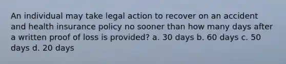 An individual may take legal action to recover on an accident and health insurance policy no sooner than how many days after a written proof of loss is provided? a. 30 days b. 60 days c. 50 days d. 20 days