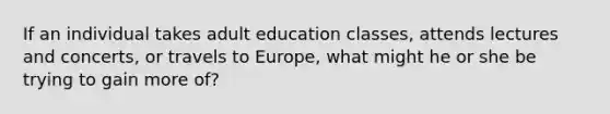 If an individual takes adult education classes, attends lectures and concerts, or travels to Europe, what might he or she be trying to gain more of?