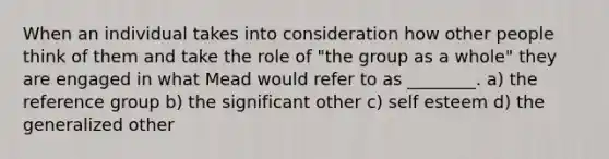 When an individual takes into consideration how other people think of them and take the role of "the group as a whole" they are engaged in what Mead would refer to as ________. a) the reference group b) the significant other c) self esteem d) the generalized other