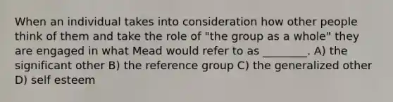 When an individual takes into consideration how other people think of them and take the role of "the group as a whole" they are engaged in what Mead would refer to as ________. A) the significant other B) the reference group C) the generalized other D) self esteem