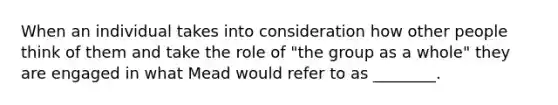 When an individual takes into consideration how other people think of them and take the role of "the group as a whole" they are engaged in what Mead would refer to as ________.