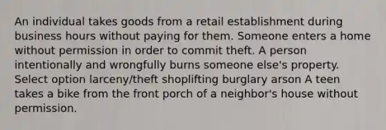 An individual takes goods from a retail establishment during business hours without paying for them. Someone enters a home without permission in order to commit theft. A person intentionally and wrongfully burns someone else's property. Select option larceny/theft shoplifting burglary arson A teen takes a bike from the front porch of a neighbor's house without permission.