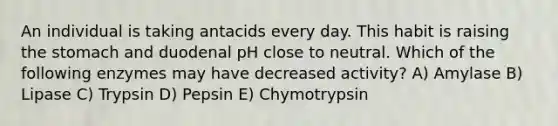 An individual is taking antacids every day. This habit is raising the stomach and duodenal pH close to neutral. Which of the following enzymes may have decreased activity? A) Amylase B) Lipase C) Trypsin D) Pepsin E) Chymotrypsin