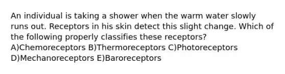 An individual is taking a shower when the warm water slowly runs out. Receptors in his skin detect this slight change. Which of the following properly classifies these receptors? A)Chemoreceptors B)Thermoreceptors C)Photoreceptors D)Mechanoreceptors E)Baroreceptors