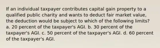 If an individual taxpayer contributes capital gain property to a qualified public charity and wants to deduct fair market value, the deduction would be subject to which of the following limits? a. 20 percent of the taxpayer's AGI. b. 30 percent of the taxpayer's AGI. c. 50 percent of the taxpayer's AGI. d. 60 percent of the taxpayer's AGI.