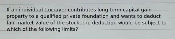 If an individual taxpayer contributes long term capital gain property to a qualified private foundation and wants to deduct fair market value of the stock, the deduction would be subject to which of the following limits?