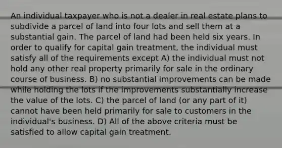 An individual taxpayer who is not a dealer in real estate plans to subdivide a parcel of land into four lots and sell them at a substantial gain. The parcel of land had been held six years. In order to qualify for capital gain treatment, the individual must satisfy all of the requirements except A) the individual must not hold any other real property primarily for sale in the ordinary course of business. B) no substantial improvements can be made while holding the lots if the improvements substantially increase the value of the lots. C) the parcel of land (or any part of it) cannot have been held primarily for sale to customers in the individual's business. D) All of the above criteria must be satisfied to allow capital gain treatment.