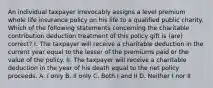 An individual taxpayer irrevocably assigns a level premium whole life insurance policy on his life to a qualified public charity. Which of the following statements concerning the charitable contribution deduction treatment of this policy gift is (are) correct? I. The taxpayer will receive a charitable deduction in the current year equal to the lesser of the premiums paid or the value of the policy. II. The taxpayer will receive a charitable deduction in the year of his death equal to the net policy proceeds. A. I only B. II only C. Both I and II D. Neither I nor II