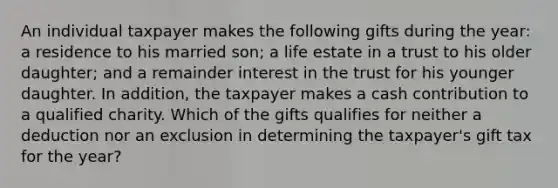 An individual taxpayer makes the following gifts during the year: a residence to his married son; a life estate in a trust to his older daughter; and a remainder interest in the trust for his younger daughter. In addition, the taxpayer makes a cash contribution to a qualified charity. Which of the gifts qualifies for neither a deduction nor an exclusion in determining the taxpayer's gift tax for the year?