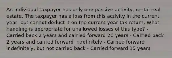 An individual taxpayer has only one passive activity, rental real estate. The taxpayer has a loss from this activity in the current year, but cannot deduct it on the current year tax return. What handling is appropriate for unallowed losses of this type? - Carried back 2 years and carried forward 20 years - Carried back 2 years and carried forward indefinitely - Carried forward indefinitely, but not carried back - Carried forward 15 years