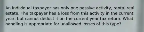 An individual taxpayer has only one passive activity, rental real estate. The taxpayer has a loss from this activity in the current year, but cannot deduct it on the current year tax return. What handling is appropriate for unallowed losses of this type?