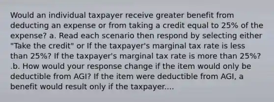 Would an individual taxpayer receive greater benefit from deducting an expense or from taking a credit equal to 25% of the expense? a. Read each scenario then respond by selecting either "Take the credit" or If the taxpayer's marginal tax rate is less than 25%? If the taxpayer's marginal tax rate is more than 25%? .b. How would your response change if the item would only be deductible from AGI? If the item were deductible from AGI, a benefit would result only if the taxpayer....