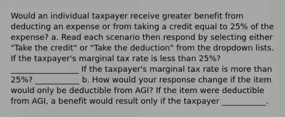 Would an individual taxpayer receive greater benefit from deducting an expense or from taking a credit equal to 25% of the expense? a. Read each scenario then respond by selecting either "Take the credit" or "Take the deduction" from the dropdown lists. If the taxpayer's marginal tax rate is less than 25%? _________________ If the taxpayer's marginal tax rate is more than 25%? ___________ b. How would your response change if the item would only be deductible from AGI? If the item were deductible from AGI, a benefit would result only if the taxpayer ___________.