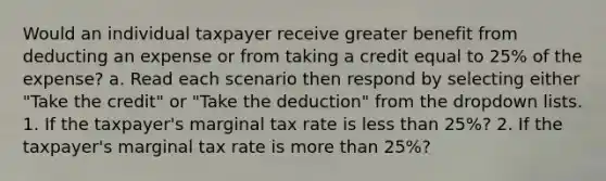 Would an individual taxpayer receive greater benefit from deducting an expense or from taking a credit equal to 25% of the expense? a. Read each scenario then respond by selecting either "Take the credit" or "Take the deduction" from the dropdown lists. 1. If the taxpayer's marginal tax rate is less than 25%? 2. If the taxpayer's marginal tax rate is more than 25%?