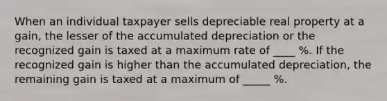 When an individual taxpayer sells depreciable real property at a gain, the lesser of the accumulated depreciation or the recognized gain is taxed at a maximum rate of ____ %. If the recognized gain is higher than the accumulated depreciation, the remaining gain is taxed at a maximum of _____ %.