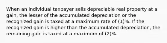 When an individual taxpayer sells depreciable real property at a gain, the lesser of the accumulated depreciation or the recognized gain is taxed at a maximum rate of (1)%. If the recognized gain is higher than the accumulated depreciation, the remaining gain is taxed at a maximum of (2)%.