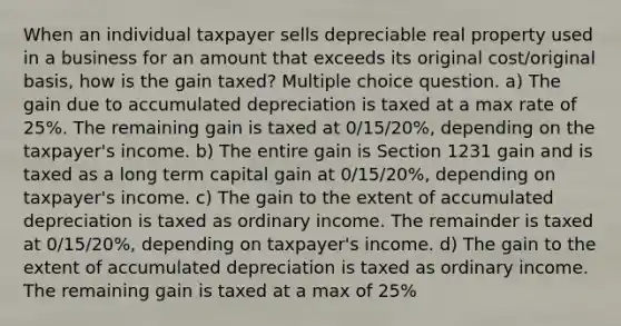 When an individual taxpayer sells depreciable real property used in a business for an amount that exceeds its original cost/original basis, how is the gain taxed? Multiple choice question. a) The gain due to accumulated depreciation is taxed at a max rate of 25%. The remaining gain is taxed at 0/15/20%, depending on the taxpayer's income. b) The entire gain is Section 1231 gain and is taxed as a long term capital gain at 0/15/20%, depending on taxpayer's income. c) The gain to the extent of accumulated depreciation is taxed as ordinary income. The remainder is taxed at 0/15/20%, depending on taxpayer's income. d) The gain to the extent of accumulated depreciation is taxed as ordinary income. The remaining gain is taxed at a max of 25%