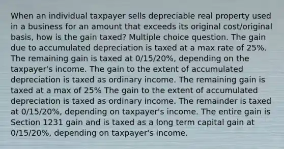 When an individual taxpayer sells depreciable real property used in a business for an amount that exceeds its original cost/original basis, how is the gain taxed? Multiple choice question. The gain due to accumulated depreciation is taxed at a max rate of 25%. The remaining gain is taxed at 0/15/20%, depending on the taxpayer's income. The gain to the extent of accumulated depreciation is taxed as ordinary income. The remaining gain is taxed at a max of 25% The gain to the extent of accumulated depreciation is taxed as ordinary income. The remainder is taxed at 0/15/20%, depending on taxpayer's income. The entire gain is Section 1231 gain and is taxed as a long term capital gain at 0/15/20%, depending on taxpayer's income.