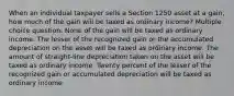 When an individual taxpayer sells a Section 1250 asset at a gain, how much of the gain will be taxed as ordinary income? Multiple choice question. None of the gain will be taxed as ordinary income. The lesser of the recognized gain or the accumulated depreciation on the asset will be taxed as ordinary income. The amount of straight-line depreciation taken on the asset will be taxed as ordinary income. Twenty percent of the lesser of the recognized gain or accumulated depreciation will be taxed as ordinary income