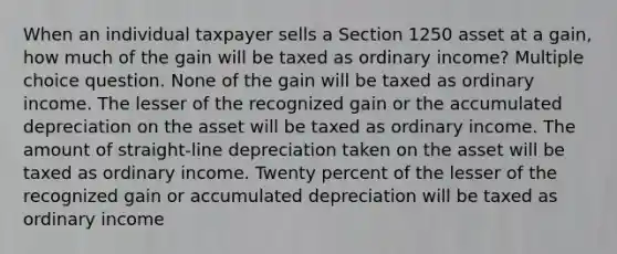 When an individual taxpayer sells a Section 1250 asset at a gain, how much of the gain will be taxed as ordinary income? Multiple choice question. None of the gain will be taxed as ordinary income. The lesser of the recognized gain or the accumulated depreciation on the asset will be taxed as ordinary income. The amount of straight-line depreciation taken on the asset will be taxed as ordinary income. Twenty percent of the lesser of the recognized gain or accumulated depreciation will be taxed as ordinary income